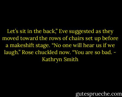 Let’s sit in the back,” Eve suggested as they moved toward the rows of chairs set up before a makeshift stage. “No one will hear us if we laugh.”<br />Rose chuckled now. “You are so bad. - Kathryn Smith