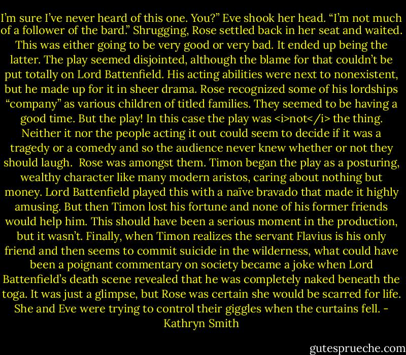 I’m sure I’ve never heard of this one. You?”<br />Eve shook her head. “I’m not much of a follower of the bard.”<br />Shrugging, Rose settled back in her seat and waited. This was either going to be very good or very bad.<br />It ended up being the latter. The play seemed disjointed, although the blame for that couldn’t be put totally on Lord Battenfield. His acting abilities were next to nonexistent, but he made up for it in sheer drama. Rose recognized some of his lordships “company” as various children of titled families. They seemed to be having a good time. But the play! In this case the play was <i>not</i> the thing. Neither it nor the people acting it out could seem to decide if it was a tragedy or a comedy and so the audience never knew whether or not they should laugh. <br />Rose was amongst them. Timon began the play as a posturing, wealthy character like many modern aristos, caring about nothing but money. Lord Battenfield played this with a naïve bravado that made it highly amusing. But then Timon lost his fortune and none of his former friends would help him. This should have been a serious moment in the production, but it wasn’t. Finally, when Timon realizes the servant Flavius is his only friend and then seems to commit suicide in the wilderness, what could have been a poignant commentary on society became a joke when Lord Battenfield’s death scene revealed that he was completely naked beneath the toga. It was just a glimpse, but Rose was certain she would be scarred for life.<br />She and Eve were trying to control their giggles when the curtains fell. - Kathryn Smith