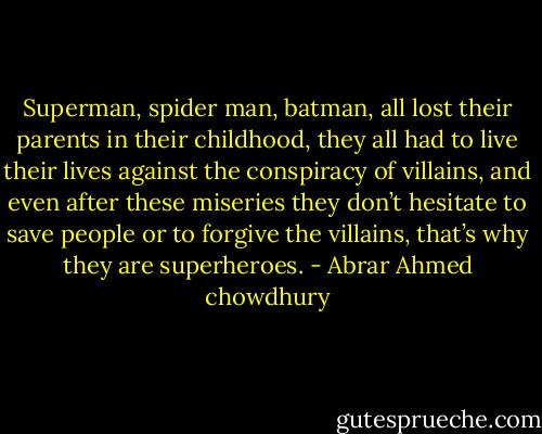 Superman, spider man, batman, all lost their parents in their childhood, they all had to live their lives against the conspiracy of villains, and even after these miseries they don’t hesitate to save people or to forgive the villains, that’s why they are superheroes. - Abrar Ahmed chowdhury