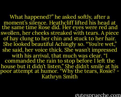 What happened?” he asked softly, after a moment’s silence.<br />Heathcliff lifted his head at the same time Rose did. Her eyes were red and swollen, her cheeks streaked with tears. A piece of hay clung to her chin and stuck to her hair.<br />She looked beautiful Achingly so.<br />“You’re wet,” she said, her voice thick. She wasn’t impressed with his arrival, that much was clear.<br />“I commanded the rain to stop before I left the house but it didn’t listen.” She didn’t smile at his poor attempt at humor. “Why the tears, Rosie? - Kathryn Smith