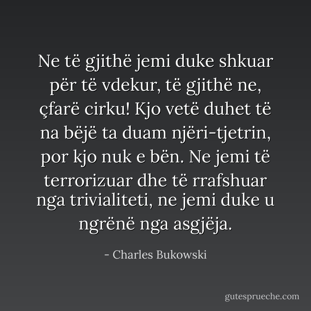 Ne të gjithë jemi duke shkuar për të vdekur, të gjithë ne, çfarë cirku! Kjo vetë duhet të na bëjë ta duam njëri-tjetrin, por kjo nuk e bën. Ne jemi të terrorizuar dhe të rrafshuar nga trivialiteti, ne jemi duke u ngrënë nga asgjëja. - Charles Bukowski