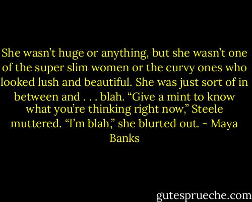 She wasn’t huge or anything, but she wasn’t one of the super slim women or the curvy ones who looked lush and beautiful. She was just sort of in between and . . . blah.<br />“Give a mint to know what you’re thinking right now,” Steele muttered.<br />“I’m blah,” she blurted out. - Maya Banks