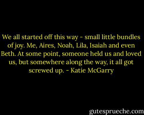 We all started off this way - small little bundles of joy. Me, Aires, Noah, Lila, Isaiah and even Beth. At some point, someone held us and loved us, but somewhere along the way, it all got screwed up. - Katie McGarry
