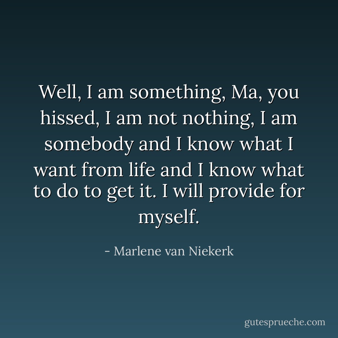 Well, I am something, Ma, you hissed, I am not nothing, I am somebody and I know what I want from life and I know what to do to get it. I will provide for myself. - Marlene van Niekerk