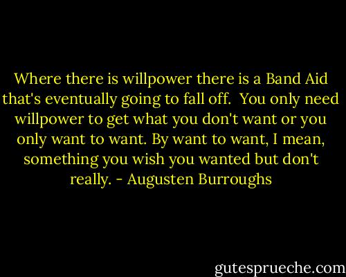 Where there is willpower there is a Band Aid that's eventually going to fall off.<br /><br />You only need willpower to get what you don't want or you only want to want. By want to want, I mean, something you wish you wanted but don't really. - Augusten Burroughs