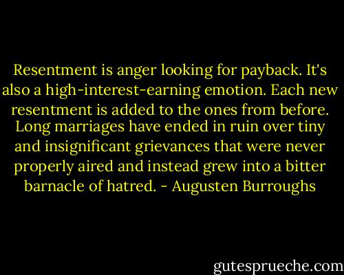 Resentment is anger looking for payback. It's also a high-interest-earning emotion. Each new resentment is added to the ones from before. Long marriages have ended in ruin over tiny and insignificant grievances that were never properly aired and instead grew into a bitter barnacle of hatred. - Augusten Burroughs