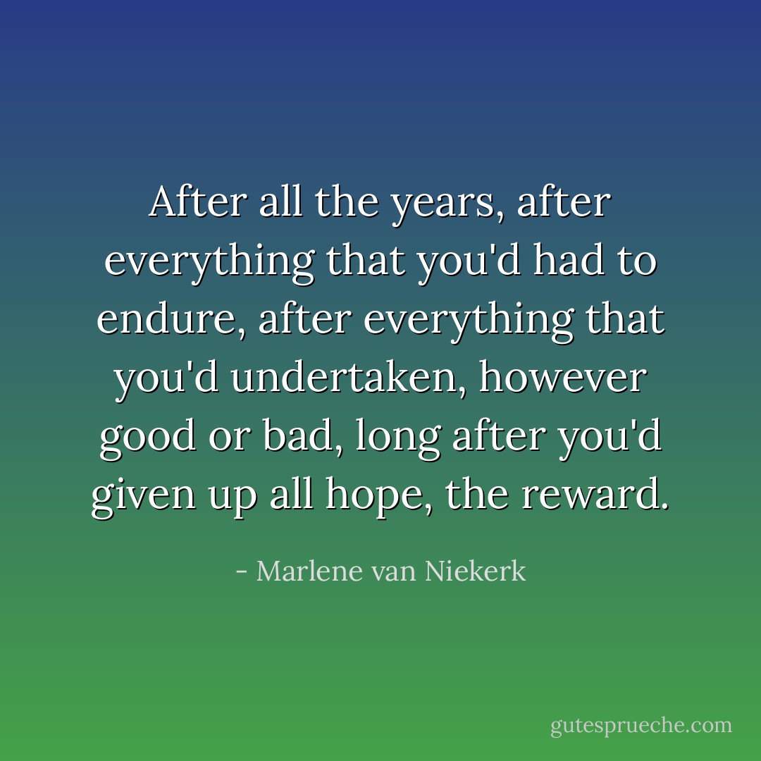 After all the years, after everything that you'd had to endure, after everything that you'd undertaken, however good or bad, long after you'd given up all hope, the reward. - Marlene van Niekerk