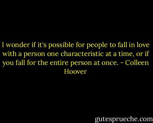 I wonder if it's possible for people to fall in love with a person one characteristic at a time, or if you fall for the entire person at once. - Colleen Hoover