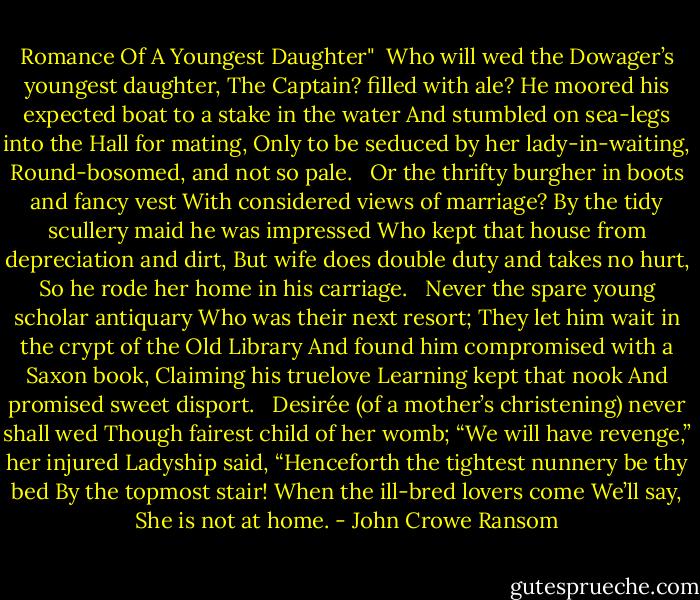 Romance Of A Youngest Daughter"<br /><br />Who will wed the Dowager’s youngest daughter,<br />The Captain? filled with ale?<br />He moored his expected boat to a stake in the water<br />And stumbled on sea-legs into the Hall for mating,<br />Only to be seduced by her lady-in-waiting,<br />Round-bosomed, and not so pale.<br /><br /><br />Or the thrifty burgher in boots and fancy vest<br />With considered views of marriage?<br />By the tidy scullery maid he was impressed<br />Who kept that house from depreciation and dirt,<br />But wife does double duty and takes no hurt,<br />So he rode her home in his carriage.<br /><br /><br />Never the spare young scholar antiquary<br />Who was their next resort;<br />They let him wait in the crypt of the Old Library<br />And found him compromised with a Saxon book,<br />Claiming his truelove Learning kept that nook<br />And promised sweet disport.<br /><br /><br />Desirée (of a mother’s christening) never shall wed<br />Though fairest child of her womb;<br />“We will have revenge,” her injured Ladyship said,<br />“Henceforth the tightest nunnery be thy bed<br />By the topmost stair! When the ill-bred lovers come<br />We’ll say, She is not at home. - John Crowe Ransom
