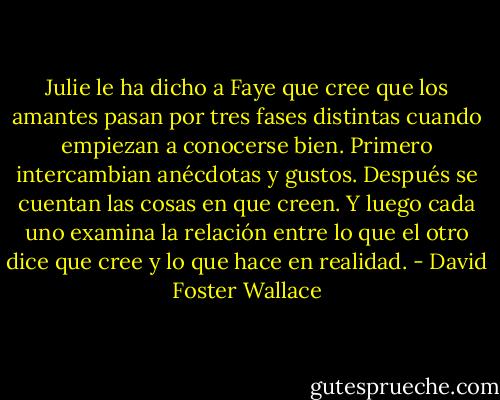 Julie le ha dicho a Faye que cree que los amantes pasan por tres fases distintas cuando empiezan a conocerse bien. Primero intercambian anécdotas y gustos. Después se cuentan las cosas en que creen. Y luego cada uno examina la relación entre lo que el otro dice que cree y lo que hace en realidad. - David Foster Wallace