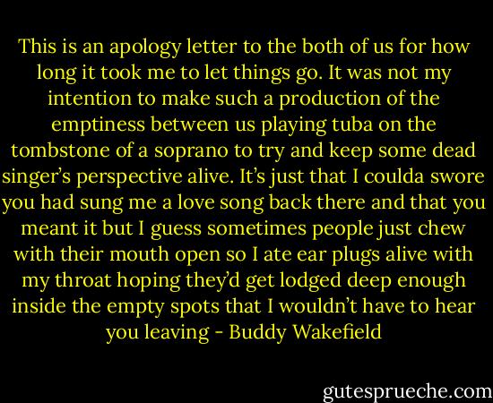 This is an apology letter to the both of us<br />for how long it took me to let things go.<br />It was not my intention to make such a<br />production of the emptiness between us<br />playing tuba on the tombstone of a soprano<br />to try and keep some dead singer’s perspective alive.<br />It’s just that I coulda swore you had sung me a love song back there<br />and that you meant it<br />but I guess sometimes people just chew with their mouth open<br />so I ate ear plugs alive with my throat<br />hoping they’d get lodged deep enough inside the empty spots<br />that I wouldn’t have to hear you leaving - Buddy Wakefield