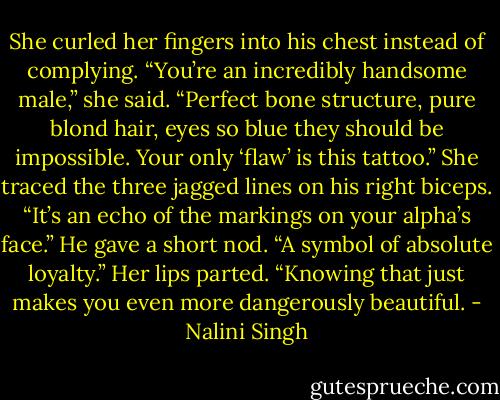 She curled her fingers into his chest instead of complying. “You’re an incredibly handsome male,” she said. “Perfect bone structure, pure blond hair, eyes so blue they should be impossible. Your only ‘flaw’ is this tattoo.” She traced the three jagged lines on his right biceps. “It’s an echo of the markings on your alpha’s face.” He gave a short nod. “A symbol of absolute loyalty.” Her lips parted. “Knowing that just makes you even more dangerously beautiful. - Nalini Singh