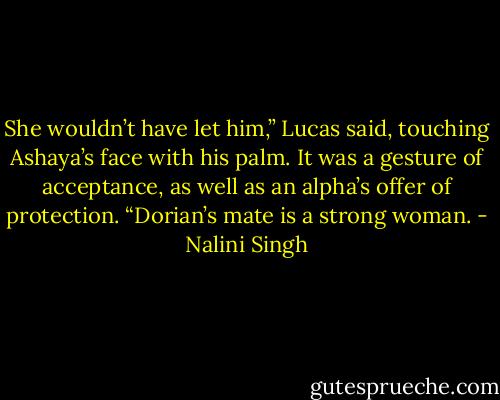 She wouldn’t have let him,” Lucas said, touching Ashaya’s face with his palm. It was a gesture of acceptance, as well as an alpha’s offer of protection. “Dorian’s mate is a strong woman. - Nalini Singh
