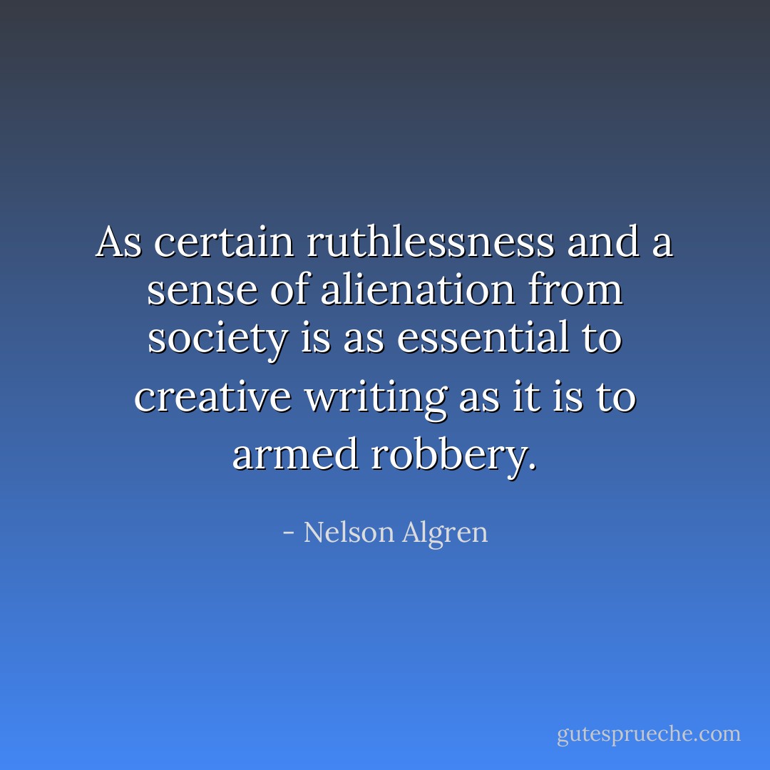 As certain ruthlessness and a sense of alienation from society is as essential to creative writing as it is to armed robbery. - Nelson Algren