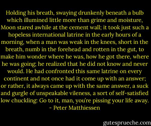 Holding his breath, swaying drunkenly beneath a bulb which illumined little more than grime and moisture, Moon stared awhile at the cement wall; it took just such a hopeless international latrine in the early hours of a morning, when a man was weak in the knees, short in the breath, numb in the forehead and rotten in the gut, to make him wonder where he was, how he got there, where he was going; he realized that he did not know and never would. He had confronted this same latrine on every continent and not once had it come up with an answer; or rather, it always came up with the same answer, a suck and gurgle of unspeakable vileness, a sort of self-satisfied low chuckling: Go to it, man, you’re pissing your life away. - Peter Matthiessen