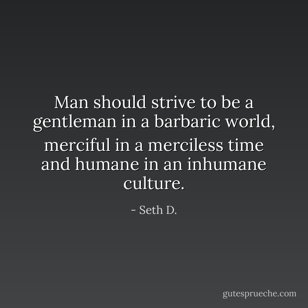 Man should strive to be a gentleman in a barbaric world, merciful in a merciless time and humane in an inhumane culture. - Seth D.