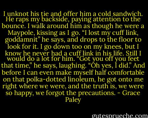 I unknot his tie and offer him a cold sandwich. He raps my backside, paying attention to the bounce. I walk around him as though he were a Maypole, kissing as I go.<br />“I lost my cuff link, goddamnit” he says, and drops to the floor to look for it. I go down too on my knees, but I know he never had a cuff link in his life. Still I would do a lot for him.<br />“Got you off you feet that time,” he says, laughing. “Oh yes, I did.” And before I can even make myself half comfortable on that polka-dotted linoleum, he got onto me right where we were, and the truth is, we were so happy, we forgot the precautions. - Grace Paley