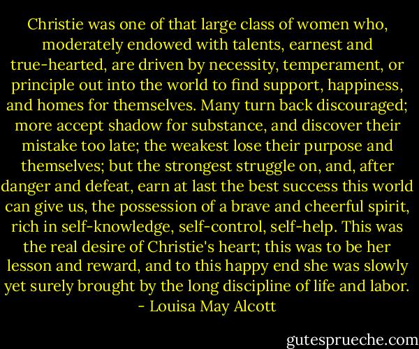 Christie was one of that large class of women who, moderately endowed with talents, earnest and true-hearted, are driven by necessity, temperament, or principle out into the world to find support, happiness, and homes for themselves. Many turn back discouraged; more accept shadow for substance, and discover their mistake too late; the weakest lose their purpose and themselves; but the strongest struggle on, and, after danger and defeat, earn at last the best success this world can give us, the possession of a brave and cheerful spirit, rich in self-knowledge, self-control, self-help. This was the real desire of Christie's heart; this was to be her lesson and reward, and to this happy end she was slowly yet surely brought by the long discipline of life and labor. - Louisa May Alcott