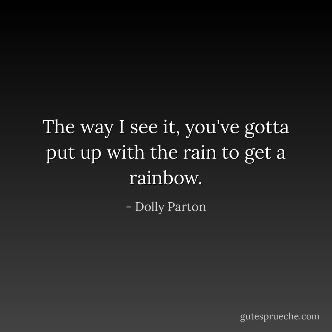 The way I see it, you've gotta put up with the rain to get a rainbow. - Dolly Parton