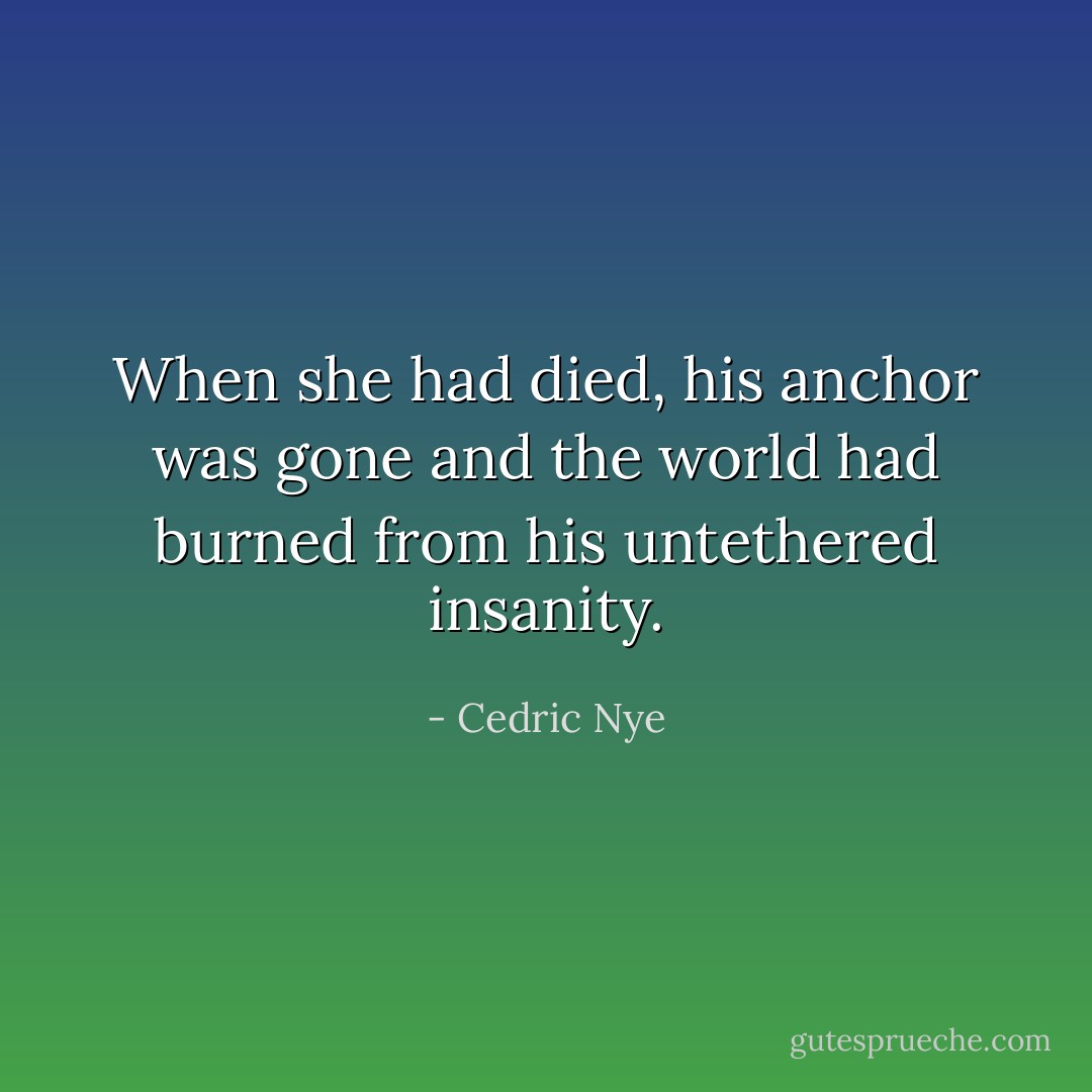 When she had died, his anchor was gone and the world had burned from his untethered insanity. - Cedric Nye