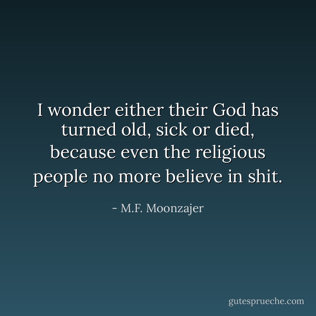 I wonder either their God has turned old, sick or died, because even the religious people no more believe in shit. - M.F. Moonzajer
