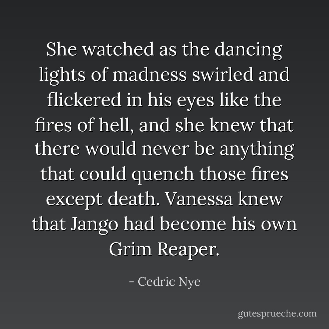 She watched as the dancing lights of madness swirled and flickered in his eyes like the fires of hell, and she knew that there would never be anything that could quench those fires except death. Vanessa knew that Jango had become his own Grim Reaper. - Cedric Nye