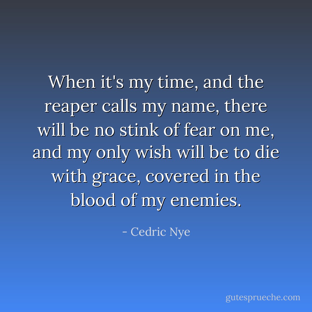 When it's my time, and the reaper calls my name, there will be no stink of fear on me, and my only wish will be to die with grace, covered in the blood of my enemies. - Cedric Nye