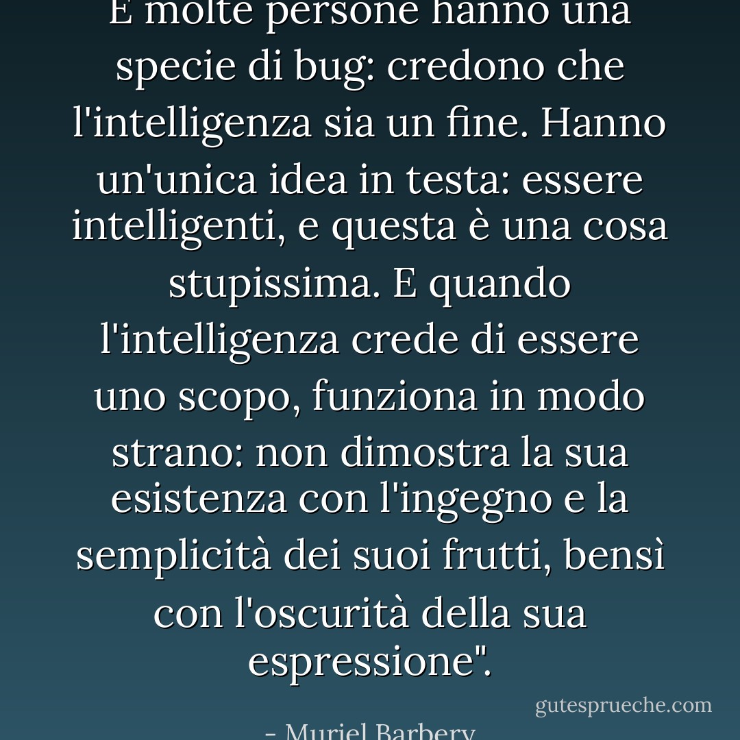E molte persone hanno una specie di bug: credono che l'intelligenza sia un fine. Hanno un'unica idea in testa: essere intelligenti, e questa è una cosa stupissima. E quando l'intelligenza crede di essere uno scopo, funziona in modo strano: non dimostra la sua esistenza con l'ingegno e la semplicità dei suoi frutti, bensì con l'oscurità della sua espressione". - Muriel Barbery