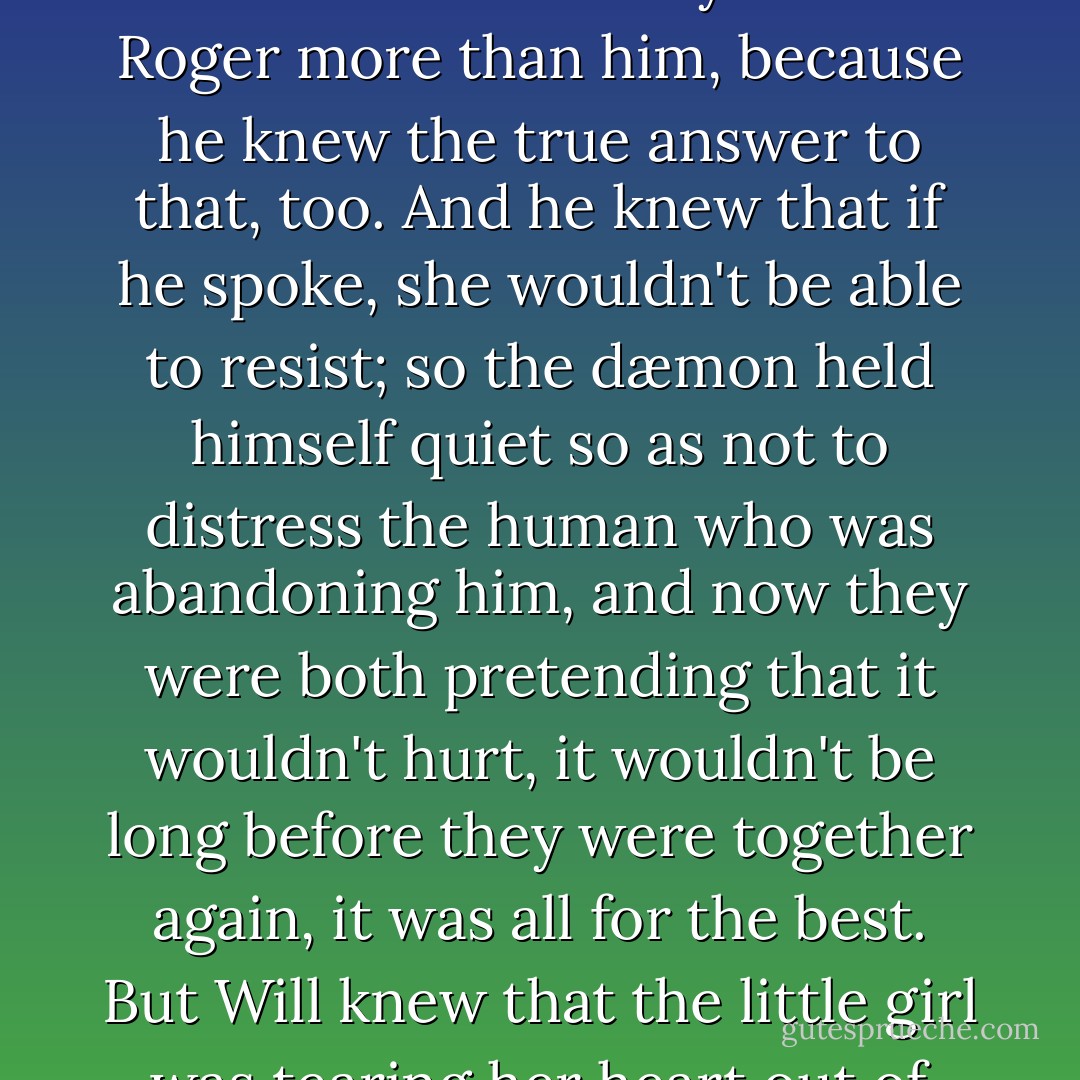 And Pantalaimon didn't ask why, because he knew; and he didn't ask whether Lyra loved Roger more than him, because he knew the true answer to that, too. And he knew that if he spoke, she wouldn't be able to resist; so the dæmon held himself quiet so as not to distress the human who was abandoning him, and now they were both pretending that it wouldn't hurt, it wouldn't be long before they were together again, it was all for the best. But Will knew that the little girl was tearing her heart out of her breast. - Philip Pullman