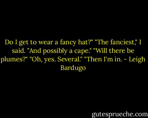 Do I get to wear a fancy hat?"<br />"The fanciest," I said. "And possibly a cape."<br />"Will there be plumes?"<br />"Oh, yes. Several."<br />"Then I'm in. - Leigh Bardugo