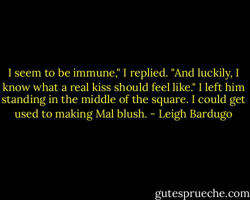 I seem to be immune," I replied. "And luckily, I know what a real kiss should feel like."<br />I left him standing in the middle of the square. I could get used to making Mal blush. - Leigh Bardugo