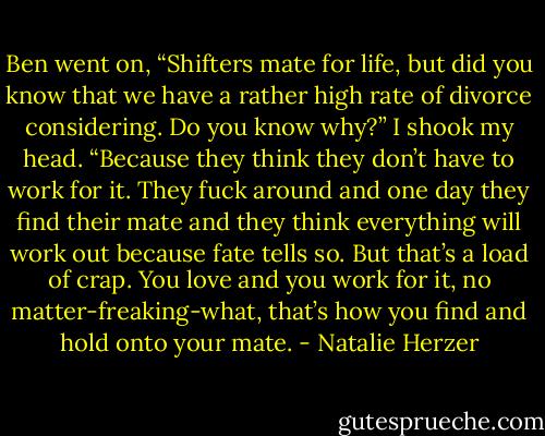 Ben went on, “Shifters mate for life, but did you know that we have a rather high rate of divorce considering. Do you know why?”<br />I shook my head.<br />“Because they think they don’t have to work for it. They fuck around and one day they find their mate and they think everything will work out because fate tells so. But that’s a load of crap. You love and you work for it, no matter-freaking-what, that’s how you find and hold onto your mate. - Natalie Herzer