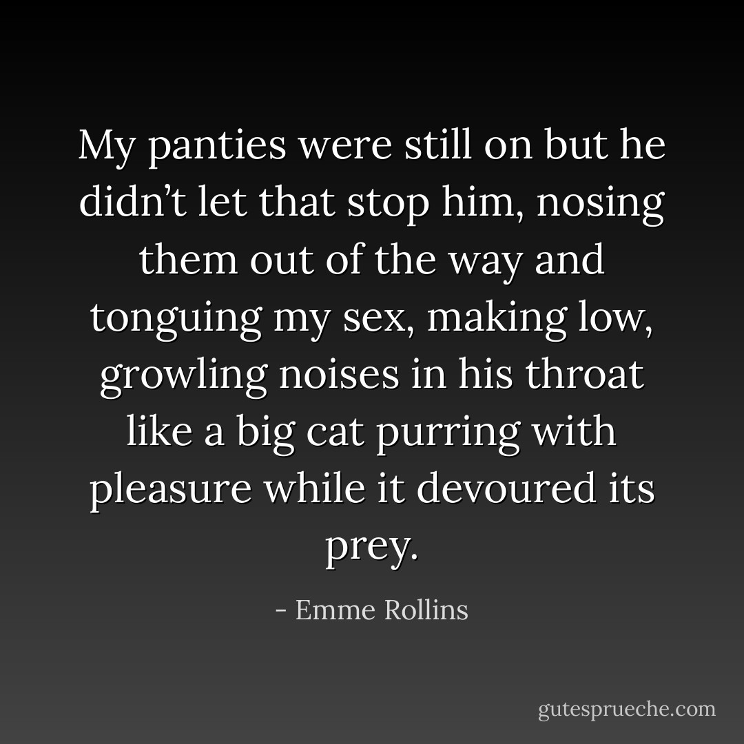 My panties were still on but he didn’t let that stop him, nosing them out of the way and tonguing my sex, making low, growling noises in his throat like a big cat purring with pleasure while it devoured its prey. - Emme Rollins