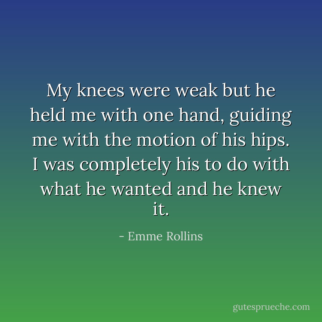 My knees were weak but he held me with one hand, guiding me with the motion of his hips. I was completely his to do with what he wanted and he knew it. - Emme Rollins