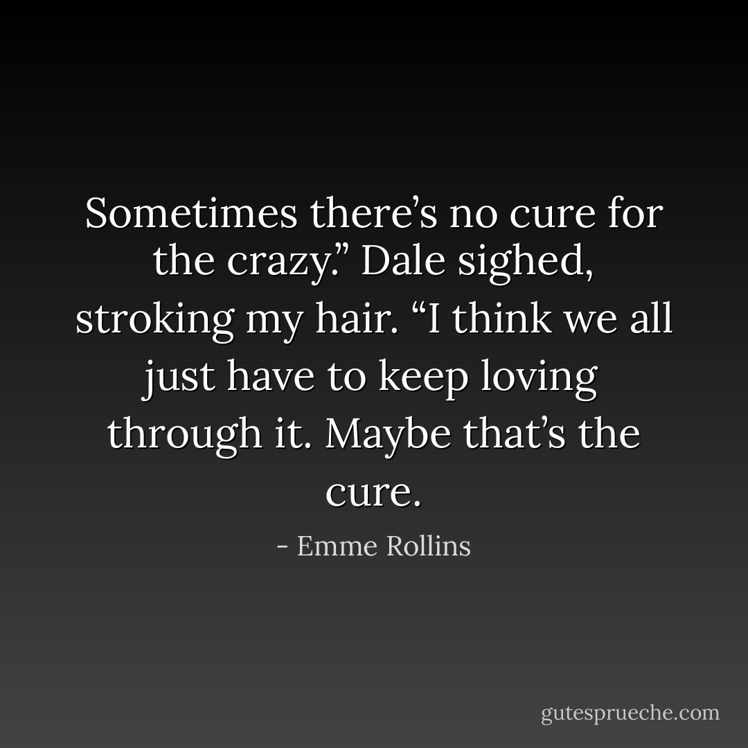 Sometimes there’s no cure for the crazy.” Dale sighed, stroking my hair. “I think we all just have to keep loving through it. Maybe that’s the cure. - Emme Rollins