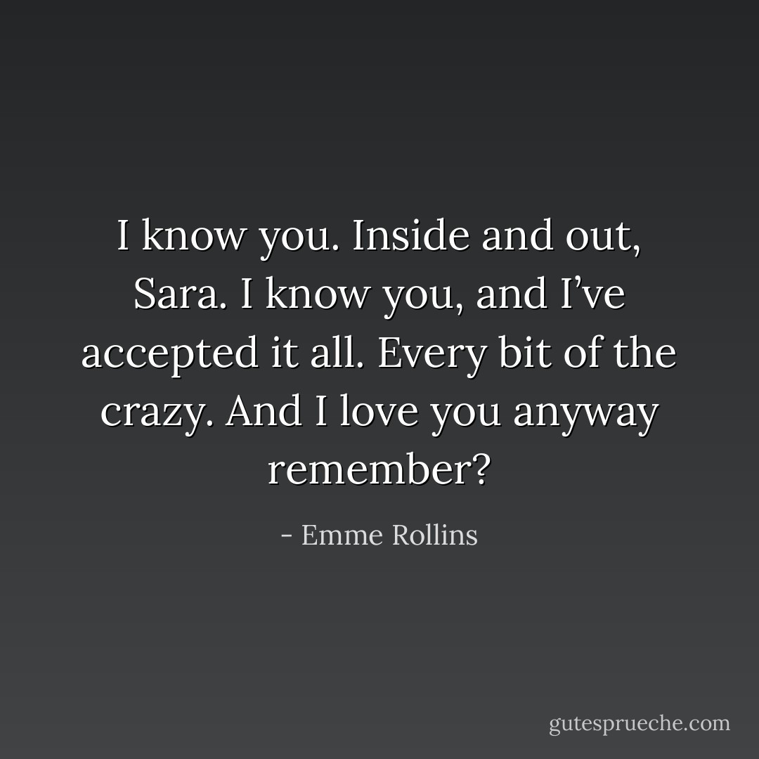I know you. Inside and out, Sara. I know you, and I’ve accepted it all. Every bit of the crazy. And I love you anyway remember? - Emme Rollins