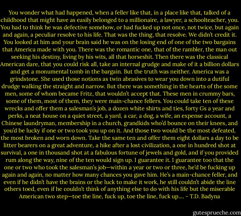 You wonder what had happened, when a feller like that, in a place like that, talked of a childhood that might have as easily belonged to a millionaire, a lawyer, a schoolteacher, you. You had to think he was defective somehow, or had fucked up not once, not twice, but again and again, a peculiar resolve to his life. That was the thing, that resolve. We didn’t credit it. You looked at him and your brain said he was on the losing end of one of the two bargains that America made with you. There was the romantic one, that of the rambler, the man out seeking his destiny, living by his wits, all that horseshit. Then there was the classical American dare, that you could risk all, take an internal grudge and make of it a billion dollars and get a monumental tomb in the bargain. But the truth was neither. America was a grindstone. She used those notions as twin abrasives to wear you down into a dutiful drudge walking the straight and narrow. But there was something in the hearts of the some men, some of whom became Fritz, that wouldn’t accept that. These men in crummy bars, some of them, most of them, they were main-chance fellers. You could take ten of these wrecks and offer them a salesman’s job, a dozen white shirts and ties, forty Gs a year and perks, a neat house on a quiet street, a yard, a car, a dog, a wife, an expense account, a Chinese laundryman, membership in a church, grandkids who’d bounce on their knees, and you’d be lucky if one or two took you up on it. And those two would be the most defeated, the most broken and worn down. Take the same ten and offer them eight dollars a day to be litter bearers on a great adventure, a hike after a lost civilization, a one in hundred shot at survival, a one in thousand shot at a fabulous fortune of jewels and gold, and if you provided rum along the way, nine of the ten would sign up. I guarantee it. I guarantee too that the one or two who took the salesman’s job—within a year or two or three, he’d be fucking up again and again, no matter how many chances you gave him. He’s a main-chance feller, and even if he didn’t have the brains or the luck to make it work, he still couldn’t abide the line others toed, even if he couldn’t think of anything else to do with his life but the miserable American two step—toe the line, fuck up, toe the line, fuck up.... - T.D. Badyna