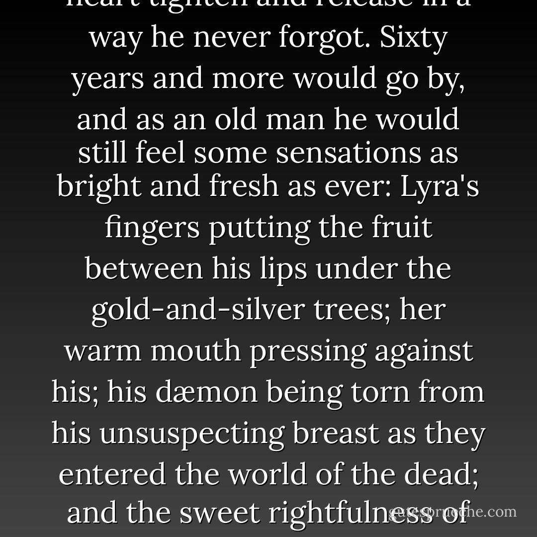 And Will knew what it was to see his dæmon. As she flew down to the sand, he felt his heart tighten and release in a way he never forgot. Sixty years and more would go by, and as an old man he would still feel some sensations as bright and fresh as ever: Lyra's fingers putting the fruit between his lips under the gold-and-silver trees; her warm mouth pressing against his; his dæmon being torn from his unsuspecting breast as they entered the world of the dead; and the sweet rightfulness of her coming back to him at the edge of the moonlight dunes. - Philip Pullman