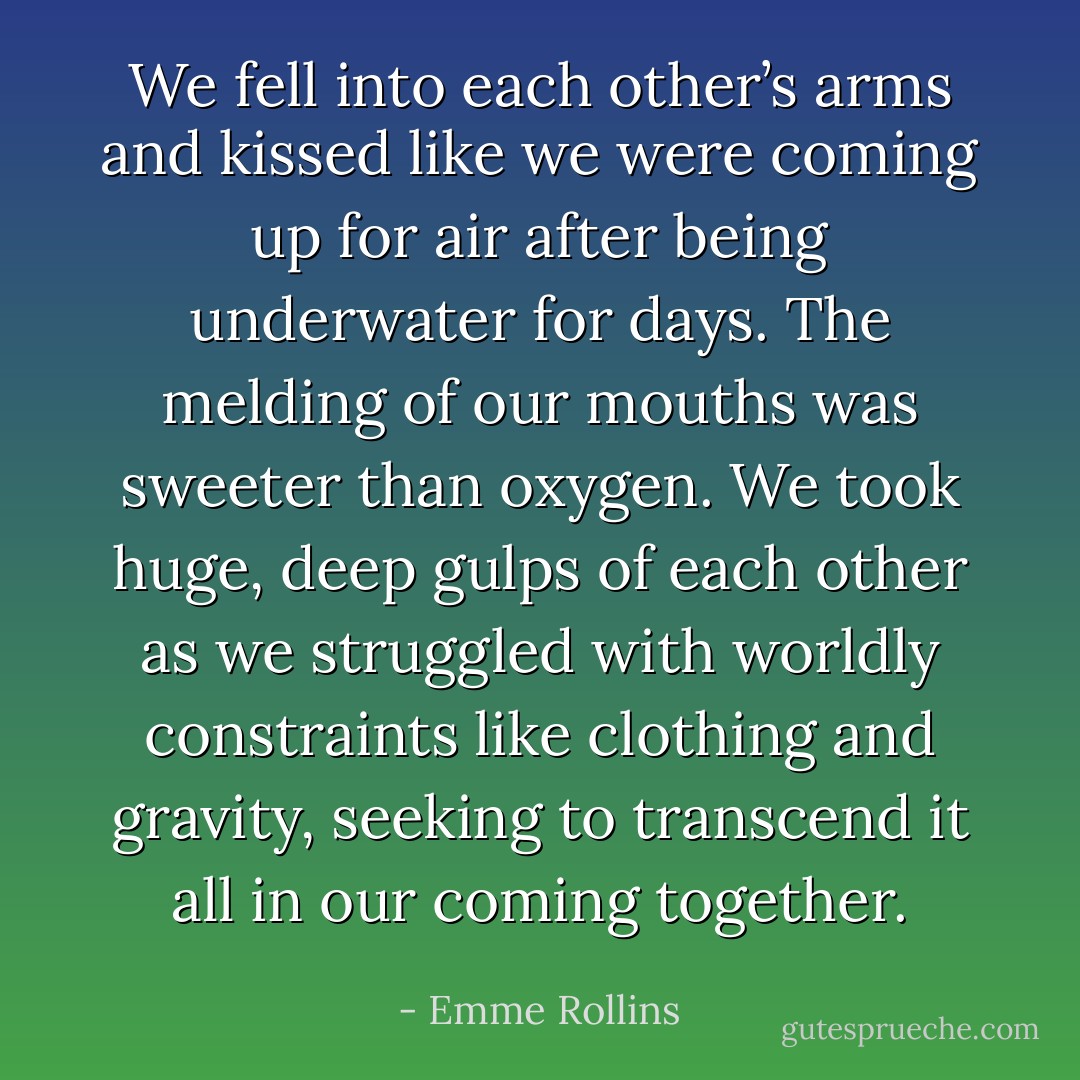 We fell into each other’s arms and kissed like we were coming up for air after being underwater for days. The melding of our mouths was sweeter than oxygen. We took huge, deep gulps of each other as we struggled with worldly constraints like clothing and gravity, seeking to transcend it all in our coming together. - Emme Rollins