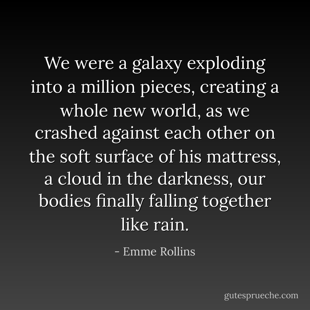 We were a galaxy exploding into a million pieces, creating a whole new world, as we crashed against each other on the soft surface of his mattress, a cloud in the darkness, our bodies finally falling together like rain. - Emme Rollins