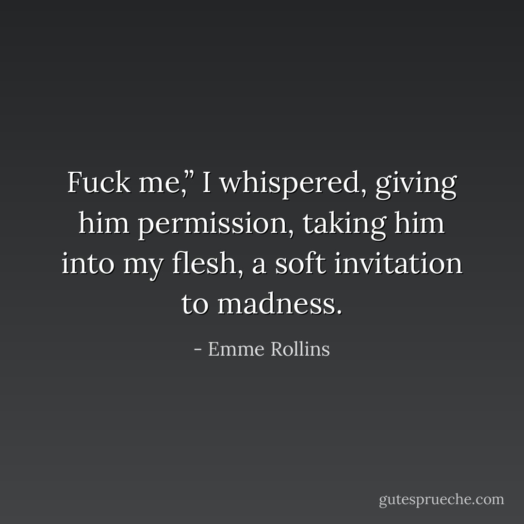 Fuck me,” I whispered, giving him permission, taking him into my flesh, a soft invitation to madness. - Emme Rollins