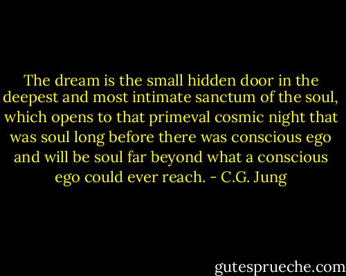 The dream is the small hidden door in the deepest and most intimate sanctum of the soul, which opens to that primeval cosmic night that was soul long before there was conscious ego and will be soul far beyond what a conscious ego could ever reach. - C.G. Jung