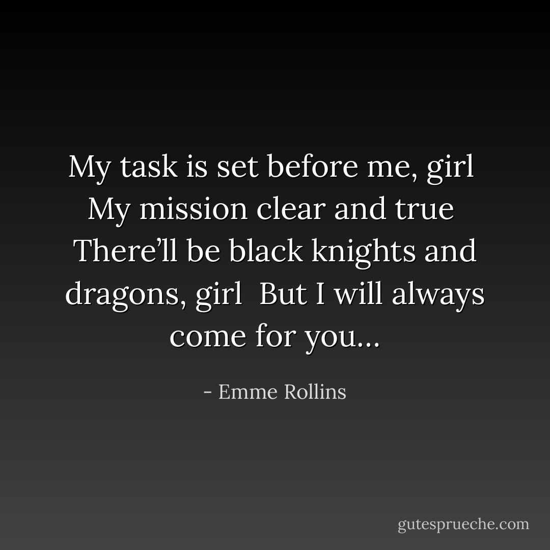 My task is set before me, girl <br />My mission clear and true <br />There’ll be black knights and dragons, girl <br />But I will always come for you… - Emme Rollins