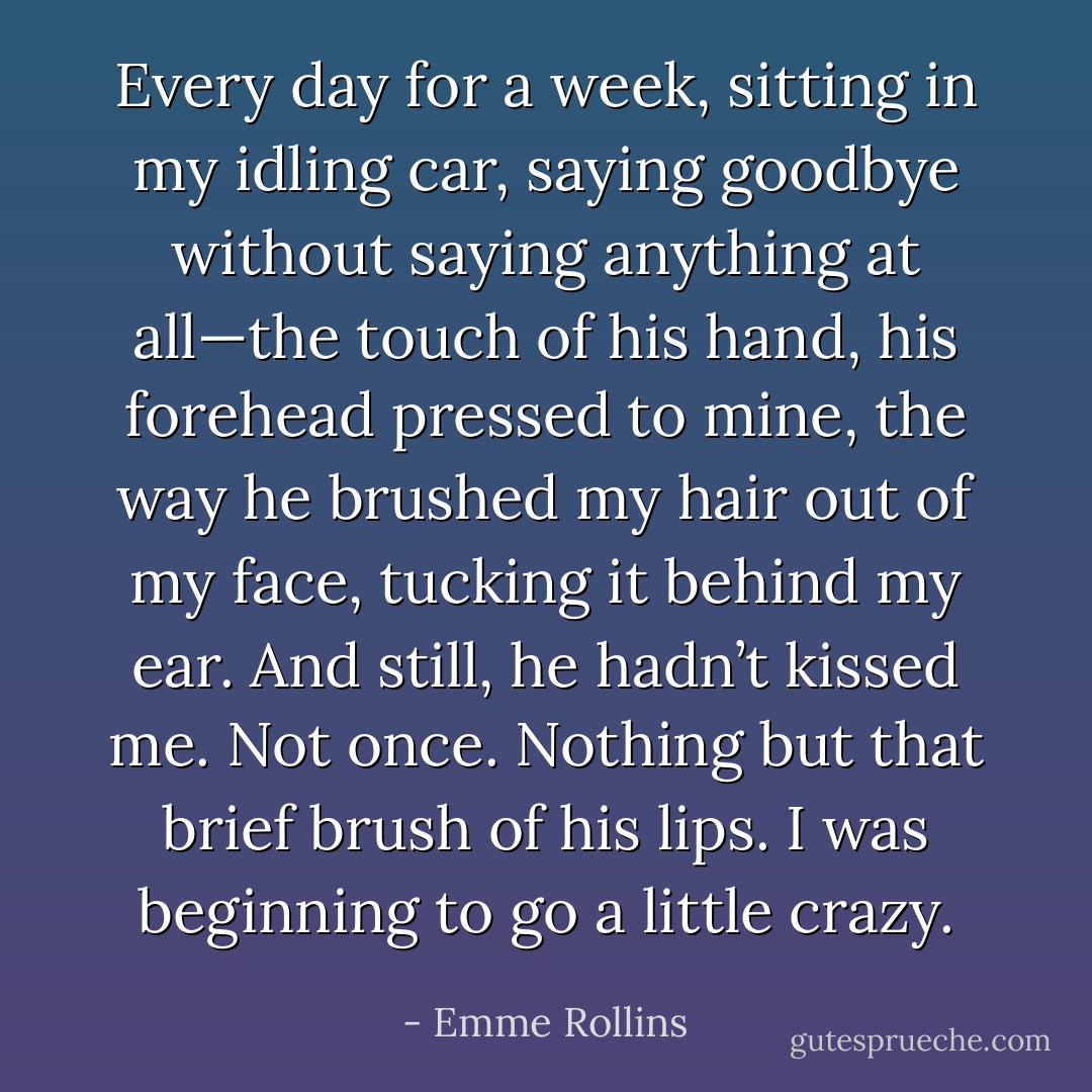 Every day for a week, sitting in my idling car, saying goodbye without saying anything at all—the touch of his hand, his forehead pressed to mine, the way he brushed my hair out of my face, tucking it behind my ear. And still, he hadn’t kissed me. Not once. Nothing but that brief brush of his lips. I was beginning to go a little crazy. - Emme Rollins