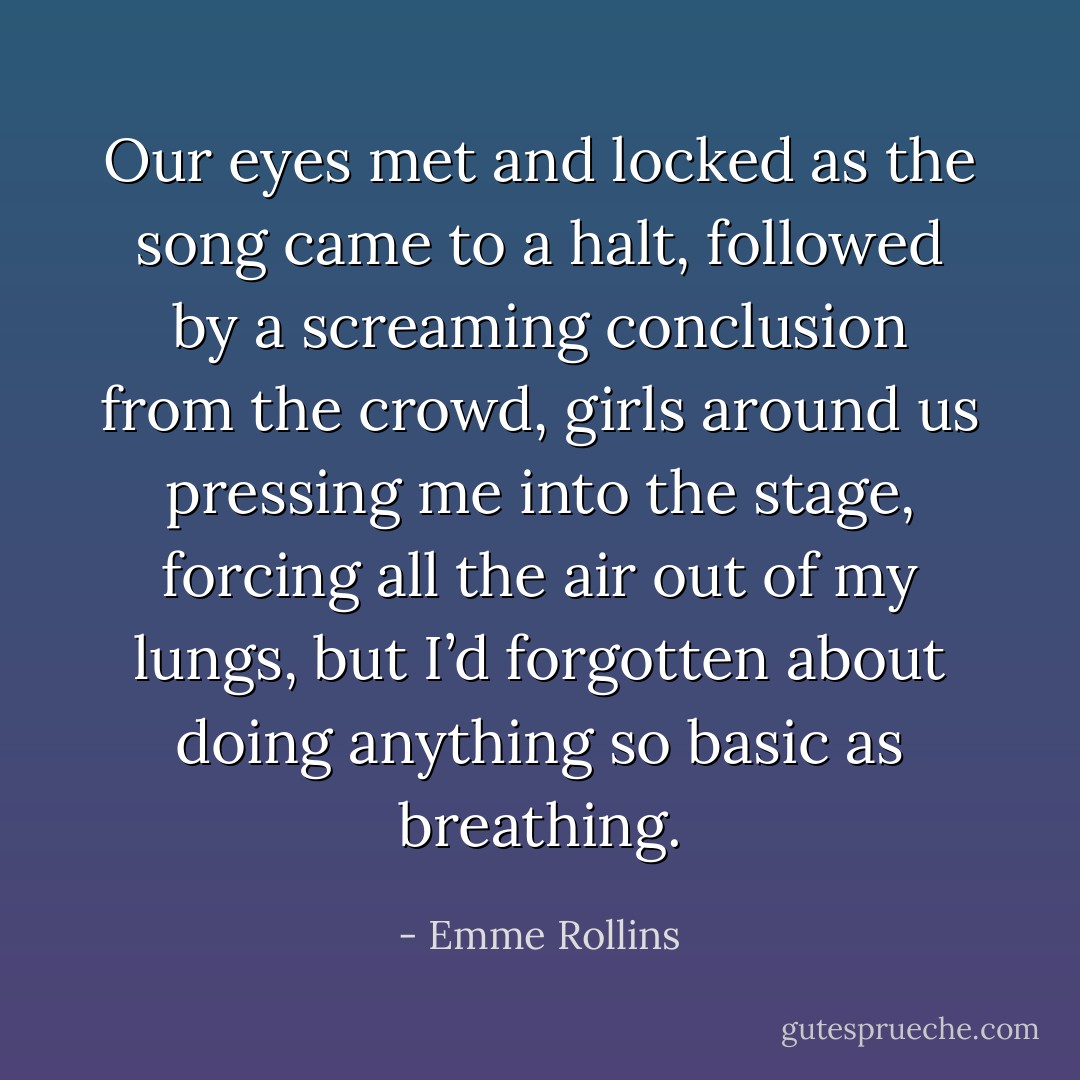 Our eyes met and locked as the song came to a halt, followed by a screaming conclusion from the crowd, girls around us pressing me into the stage, forcing all the air out of my lungs, but I’d forgotten about doing anything so basic as breathing. - Emme Rollins