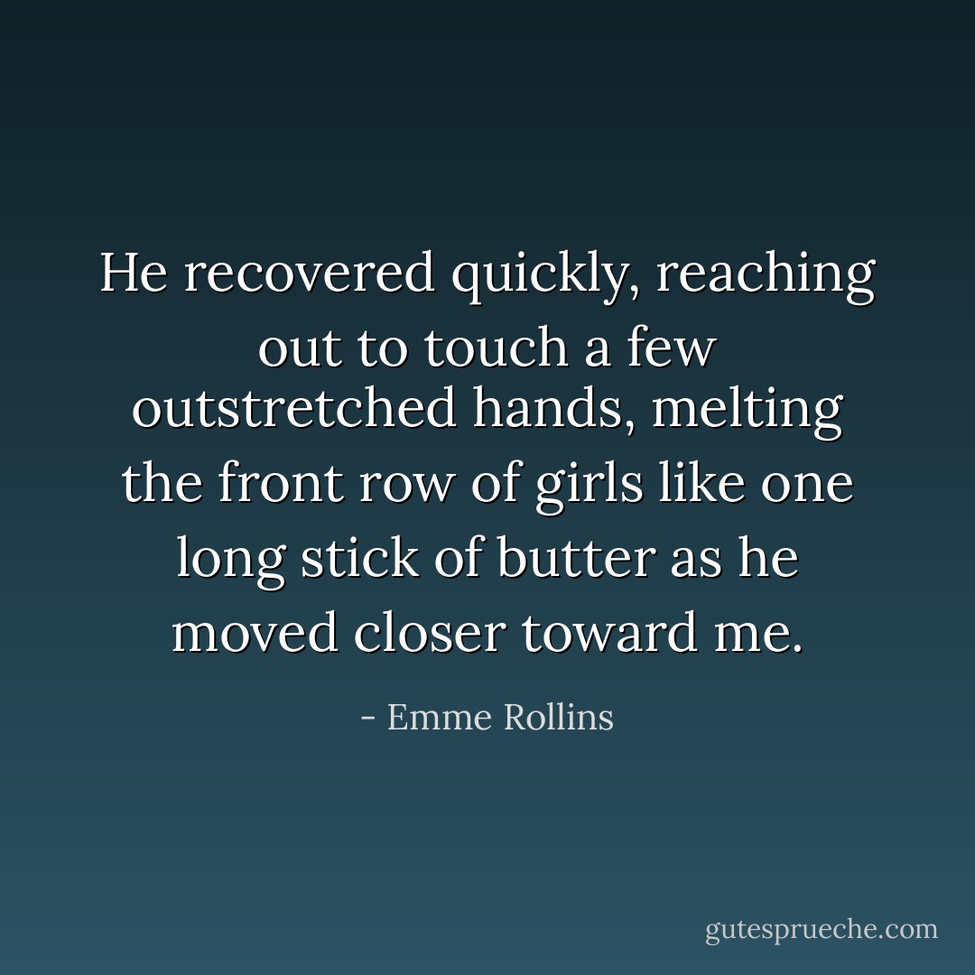 He recovered quickly, reaching out to touch a few outstretched hands, melting the front row of girls like one long stick of butter as he moved closer toward me. - Emme Rollins