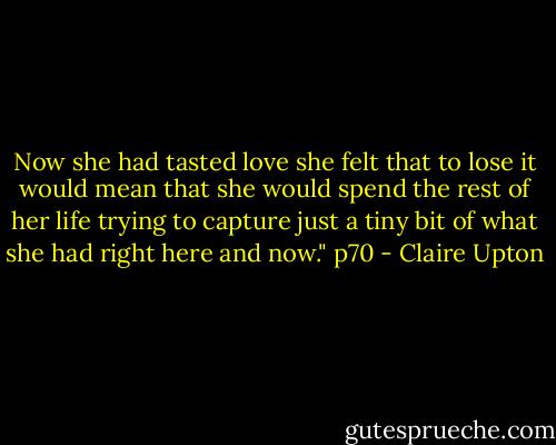 Now she had tasted love she felt that to lose it would mean that she would spend the rest of her life trying to capture just a tiny bit of what she had right here and now." p70 - Claire Upton