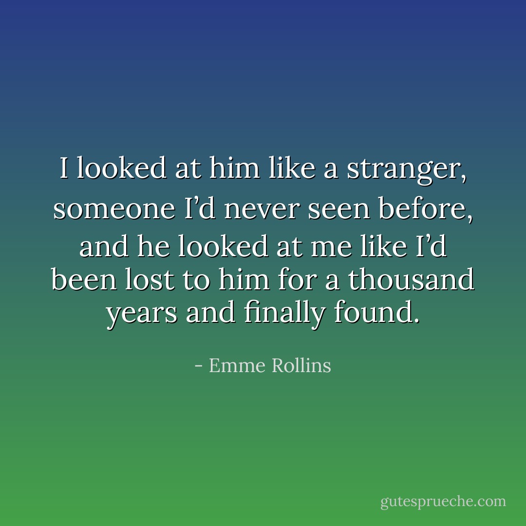 I looked at him like a stranger, someone I’d never seen before, and he looked at me like I’d been lost to him for a thousand years and finally found. - Emme Rollins