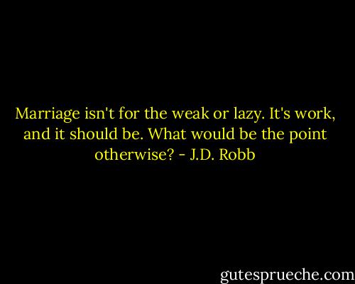 Marriage isn't for the weak or lazy. It's work, and it should be. What would be the point otherwise? - J.D. Robb