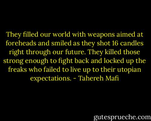 They filled our world with weapons aimed at foreheads and smiled as they shot 16 candles right through our future. They killed those strong enough to fight back and locked up the freaks who failed to live up to their utopian expectations. - Tahereh Mafi